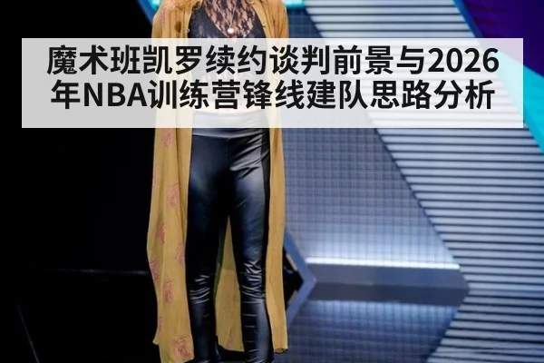 魔术班凯罗续约谈判前景与2026年NBA训练营锋线建队思路分析