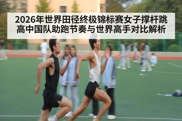 2026年世界田径终极锦标赛女子撑杆跳高中国队助跑节奏与世界高手对比解析