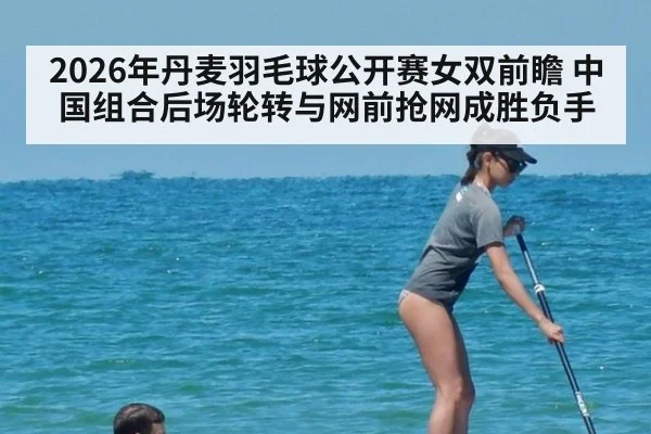 2026年丹麦羽毛球公开赛女双前瞻 中国组合后场轮转与网前抢网成胜负手